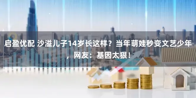 启盈优配 沙溢儿子14岁长这样？当年萌娃秒变文艺少年，网友：基因太狠！