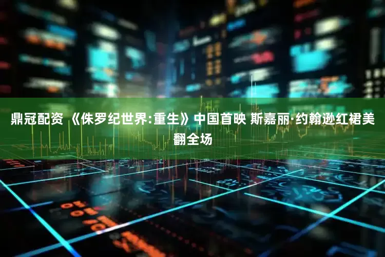 鼎冠配资 《侏罗纪世界:重生》中国首映 斯嘉丽·约翰逊红裙美翻全场