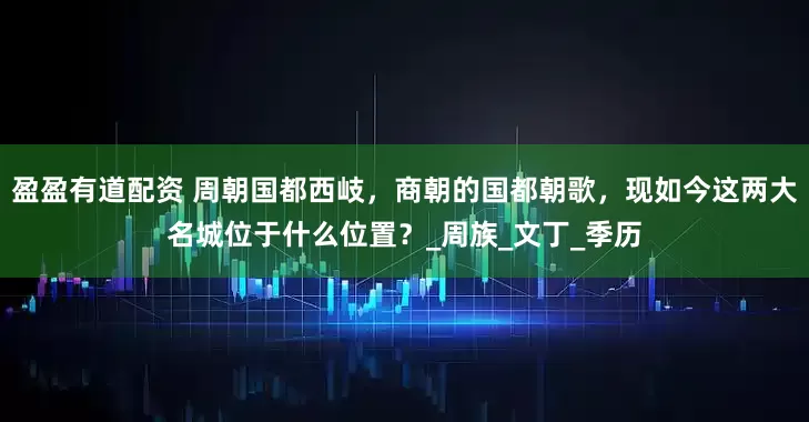 盈盈有道配资 周朝国都西岐，商朝的国都朝歌，现如今这两大名城位于什么位置？_周族_文丁_季历
