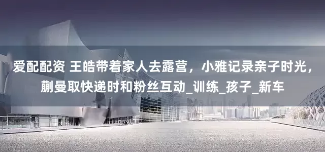 爱配配资 王皓带着家人去露营，小雅记录亲子时光，蒯曼取快递时和粉丝互动_训练_孩子_新车