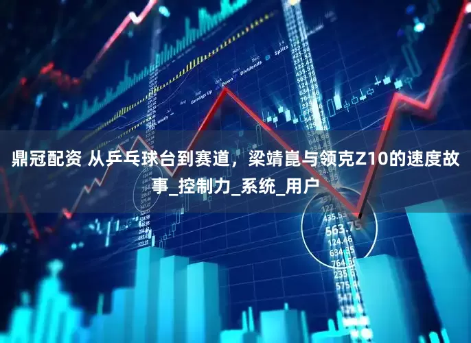 鼎冠配资 从乒乓球台到赛道，梁靖崑与领克Z10的速度故事_控制力_系统_用户