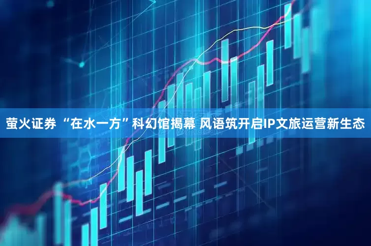 萤火证券 “在水一方”科幻馆揭幕 风语筑开启IP文旅运营新生态
