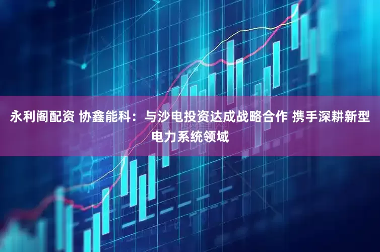 永利阁配资 协鑫能科：与沙电投资达成战略合作 携手深耕新型电力系统领域
