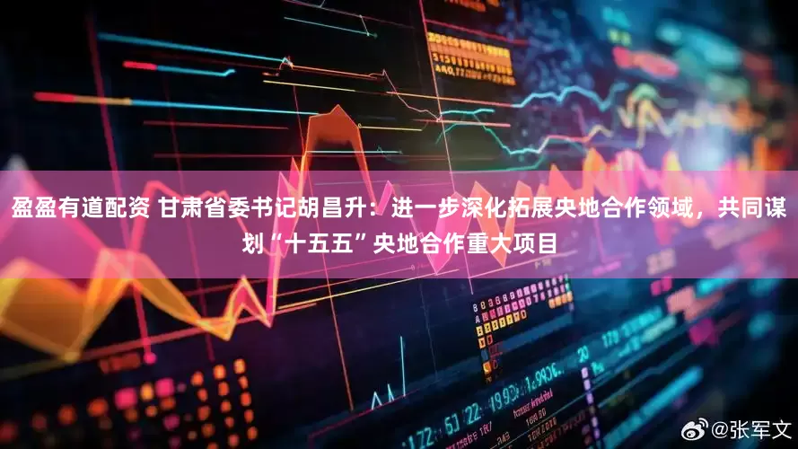 盈盈有道配资 甘肃省委书记胡昌升：进一步深化拓展央地合作领域，共同谋划“十五五”央地合作重大项目