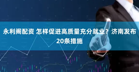 永利阁配资 怎样促进高质量充分就业？济南发布20条措施