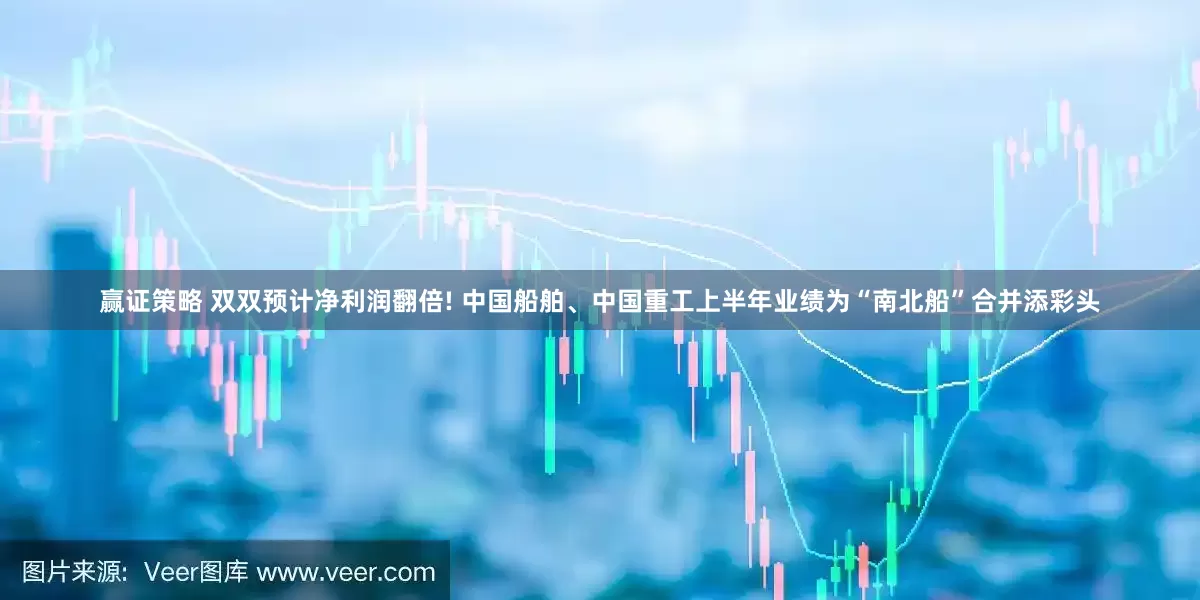 赢证策略 双双预计净利润翻倍! 中国船舶、中国重工上半年业绩为“南北船”合并添彩头