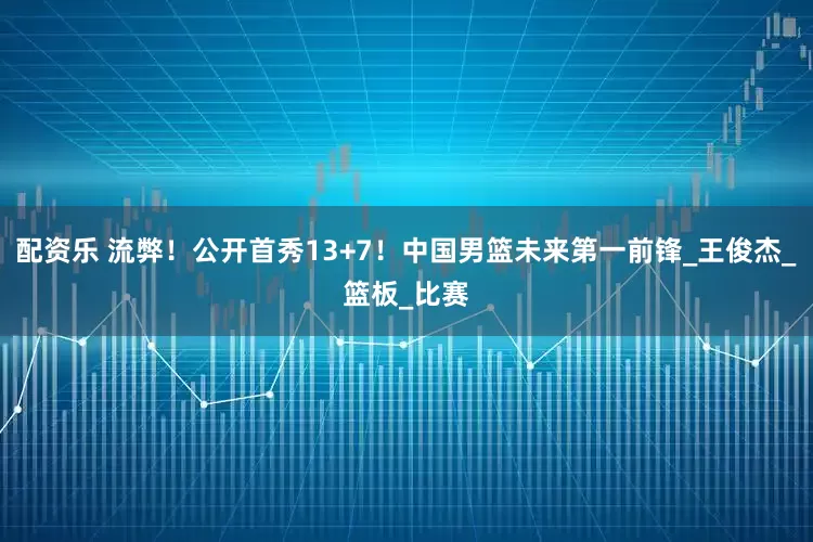配资乐 流弊！公开首秀13+7！中国男篮未来第一前锋_王俊杰_篮板_比赛