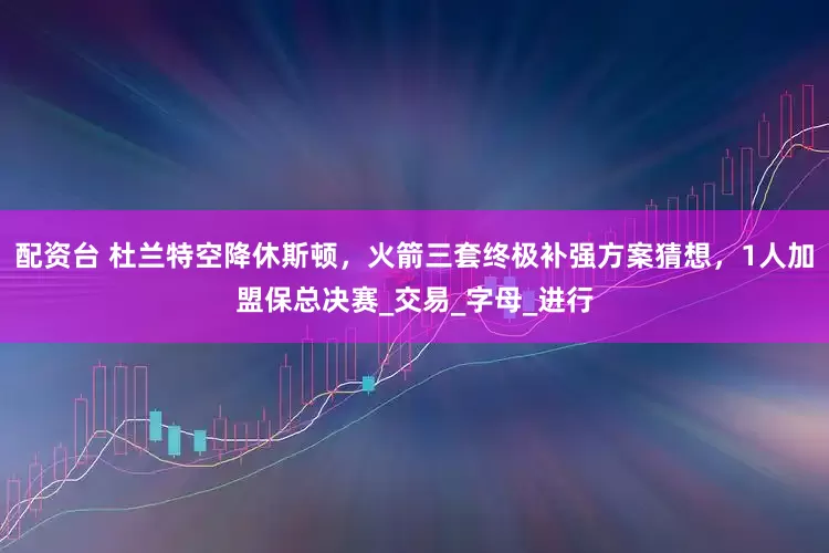 配资台 杜兰特空降休斯顿，火箭三套终极补强方案猜想，1人加盟保总决赛_交易_字母_进行