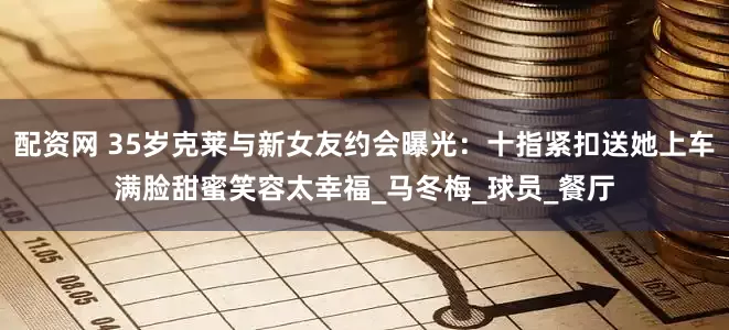 配资网 35岁克莱与新女友约会曝光：十指紧扣送她上车满脸甜蜜笑容太幸福_马冬梅_球员_餐厅