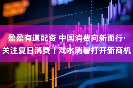盈盈有道配资 中国消费向新而行·关注夏日消费丨戏水消暑打开新商机