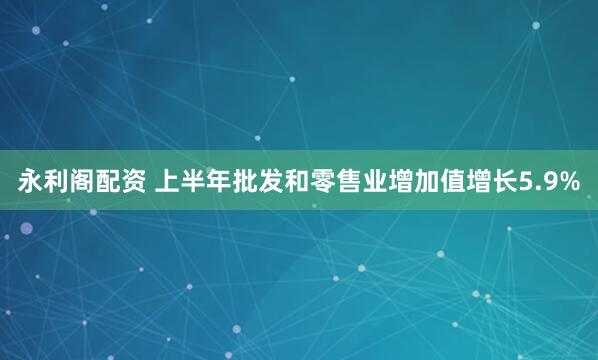 永利阁配资 上半年批发和零售业增加值增长5.9%