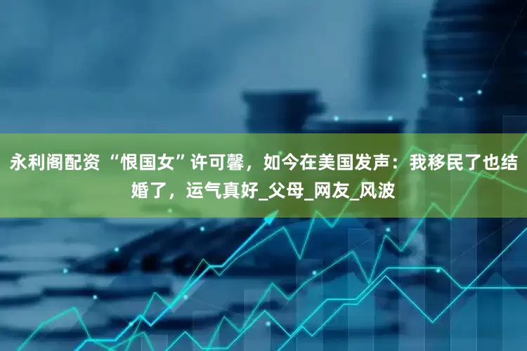 永利阁配资 “恨国女”许可馨，如今在美国发声：我移民了也结婚了，运气真好_父母_网友_风波