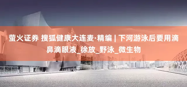 萤火证券 搜狐健康大连麦·精编 | 下河游泳后要用滴鼻滴眼液_徐放_野泳_微生物