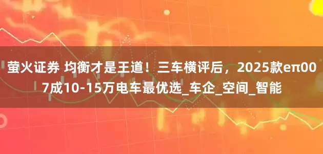 萤火证券 均衡才是王道！三车横评后，2025款eπ007成10-15万电车最优选_车企_空间_智能