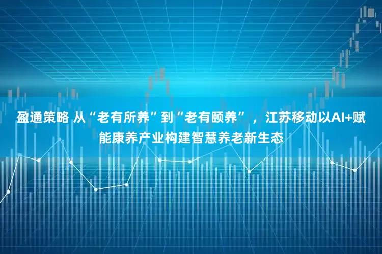 盈通策略 从“老有所养”到“老有颐养” ，江苏移动以AI+赋能康养产业构建智慧养老新生态