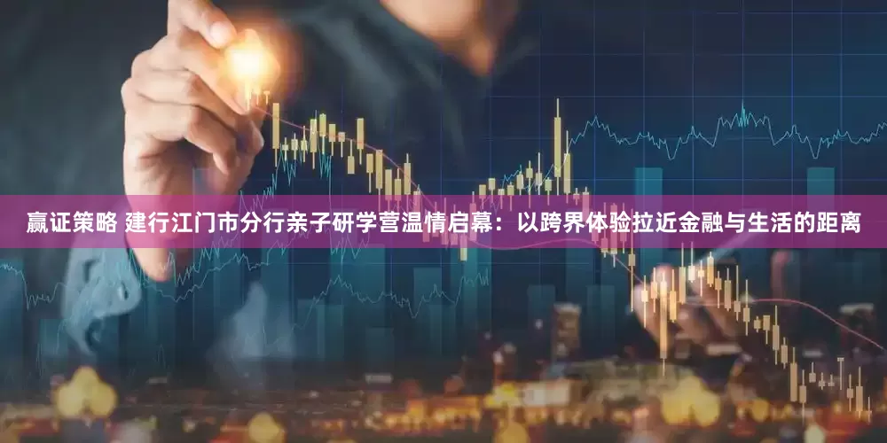 赢证策略 建行江门市分行亲子研学营温情启幕：以跨界体验拉近金融与生活的距离
