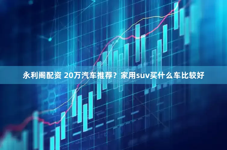 永利阁配资 20万汽车推荐？家用suv买什么车比较好