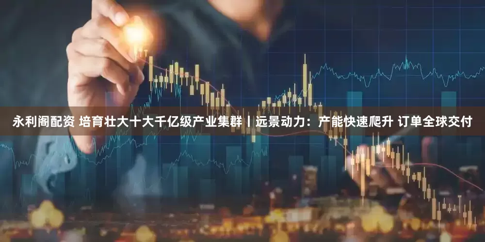 永利阁配资 培育壮大十大千亿级产业集群丨远景动力：产能快速爬升 订单全球交付