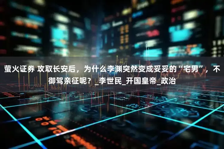 萤火证券 攻取长安后，为什么李渊突然变成妥妥的“宅男”，不御驾亲征呢？_李世民_开国皇帝_政治