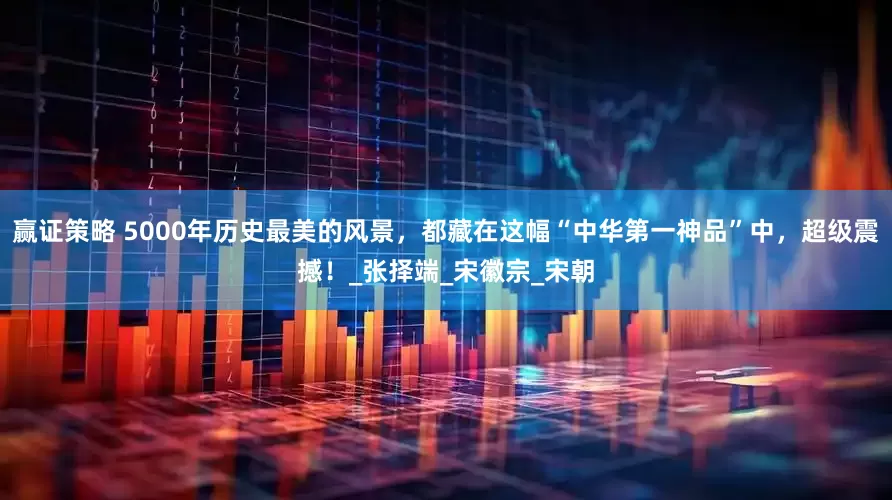 赢证策略 5000年历史最美的风景，都藏在这幅“中华第一神品”中，超级震撼！_张择端_宋徽宗_宋朝