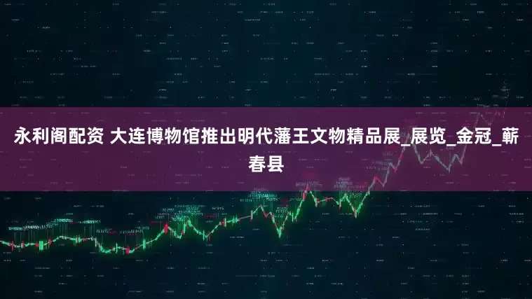 永利阁配资 大连博物馆推出明代藩王文物精品展_展览_金冠_蕲春县