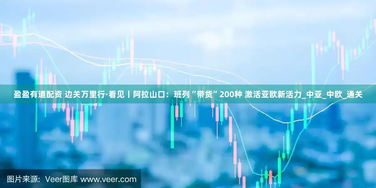 盈盈有道配资 边关万里行·看见丨阿拉山口：班列“带货”200种 激活亚欧新活力_中亚_中欧_通关