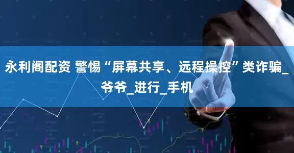 永利阁配资 警惕“屏幕共享、远程操控”类诈骗_爷爷_进行_手机