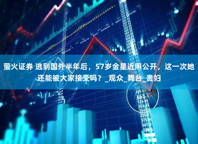 萤火证券 逃到国外半年后，57岁金星近照公开，这一次她还能被大家接受吗？_观众_舞台_贵妇