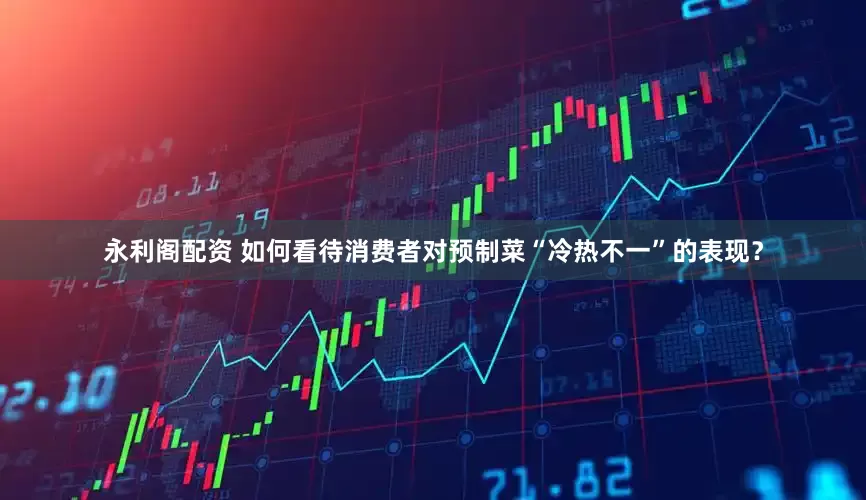 永利阁配资 如何看待消费者对预制菜“冷热不一”的表现？