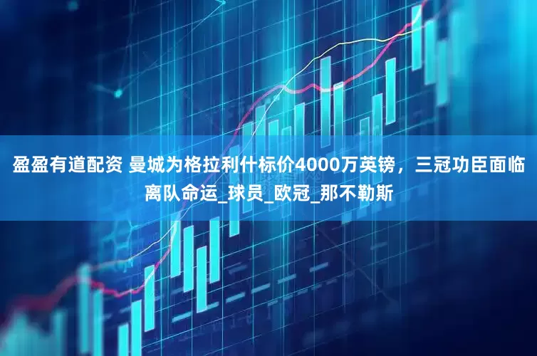 盈盈有道配资 曼城为格拉利什标价4000万英镑，三冠功臣面临离队命运_球员_欧冠_那不勒斯