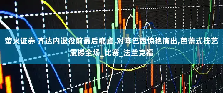 萤火证券 齐达内退役前最后巅峰,对阵巴西惊艳演出,芭蕾式技艺震撼全场_比赛_法兰克福