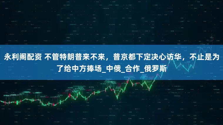 永利阁配资 不管特朗普来不来，普京都下定决心访华，不止是为了给中方捧场_中俄_合作_俄罗斯