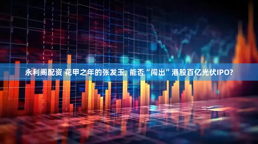 永利阁配资 花甲之年的张发玉, 能否“闯出”港股百亿光伏IPO?