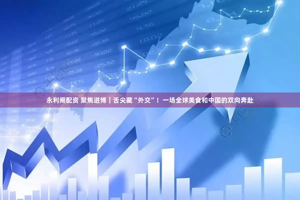 永利阁配资 聚焦进博｜舌尖藏“外交”！一场全球美食和中国的双向奔赴