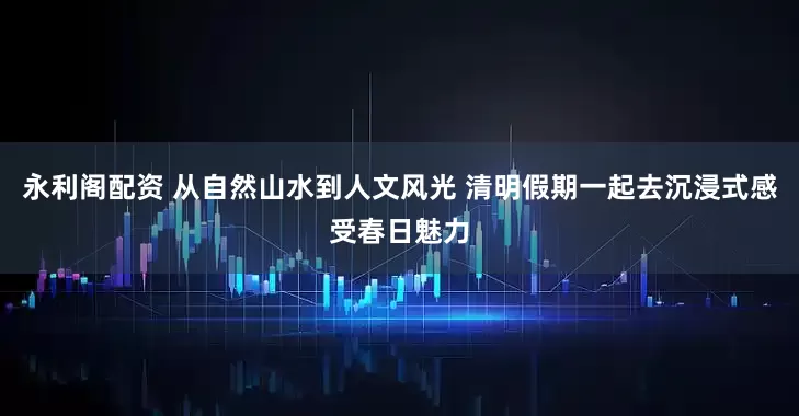 永利阁配资 从自然山水到人文风光 清明假期一起去沉浸式感受春日魅力