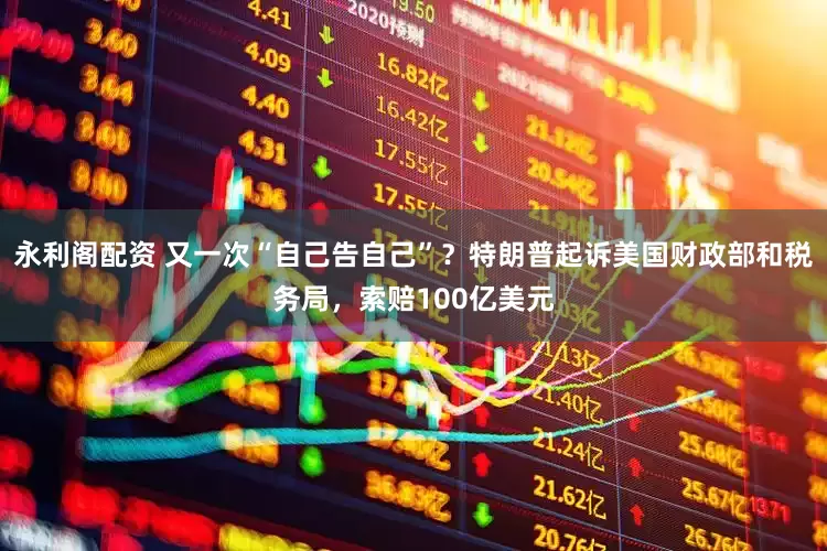 永利阁配资 又一次“自己告自己”？特朗普起诉美国财政部和税务局，索赔100亿美元