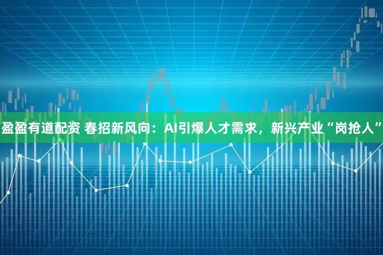 盈盈有道配资 春招新风向：AI引爆人才需求，新兴产业“岗抢人”